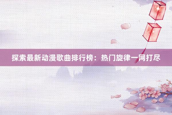 探索最新动漫歌曲排行榜：热门旋律一网打尽